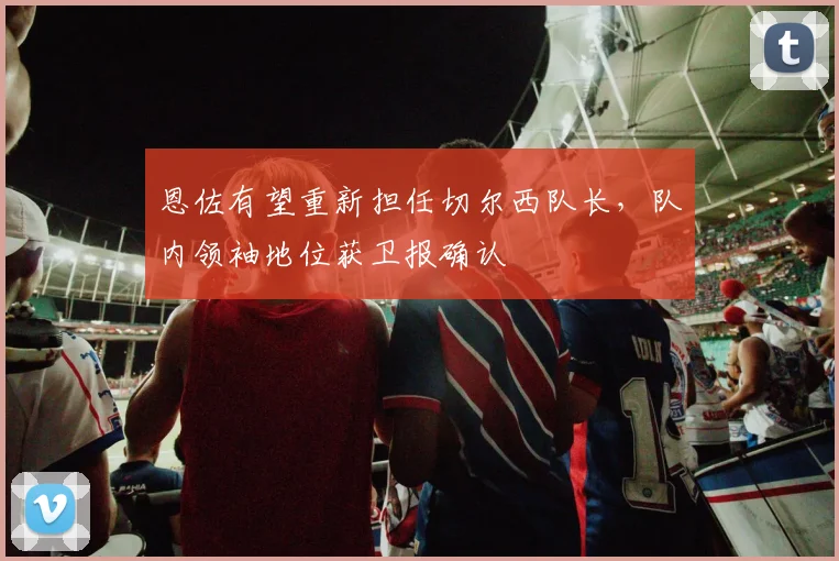 恩佐有望重新担任切尔西队长，队内领袖地位获卫报确认