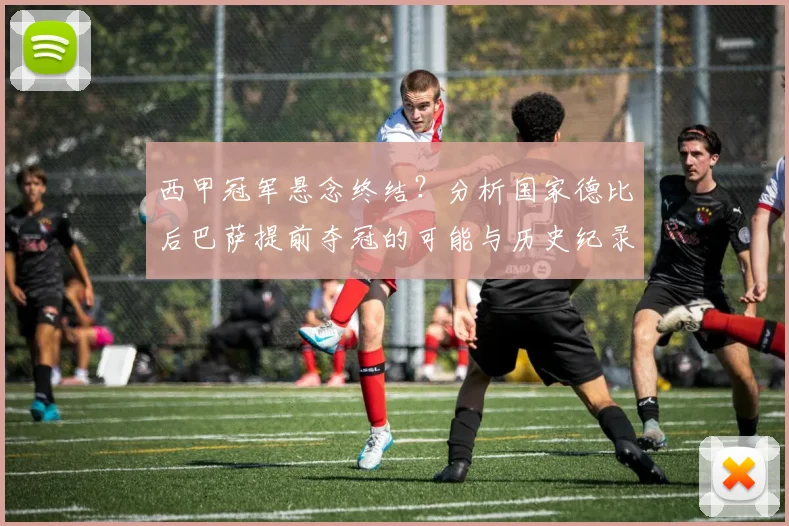 西甲冠军悬念终结？分析国家德比后巴萨提前夺冠的可能与历史纪录