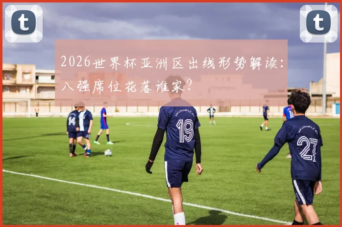 2026世界杯亚洲区出线形势解读:八强席位花落谁家?
