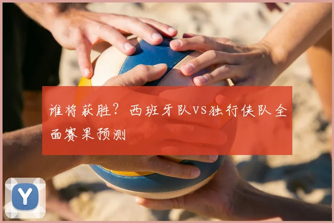 谁将获胜?西班牙队vs独行侠队全面赛果预测