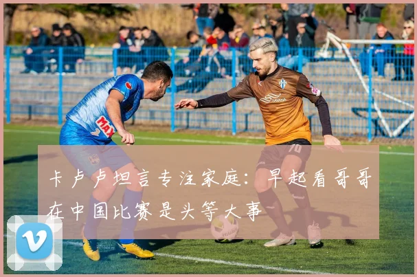 卡卢卢坦言专注家庭：早起看哥哥在中国比赛是头等大事