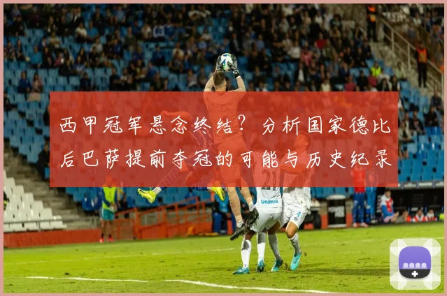西甲冠军悬念终结？分析国家德比后巴萨提前夺冠的可能与历史纪录