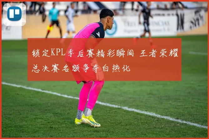 锁定KPL季后赛精彩瞬间 王者荣耀总决赛名额争夺白热化