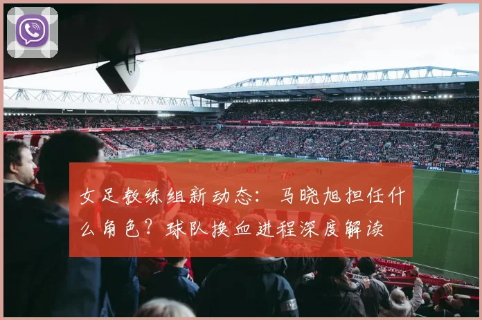 女足教练组新动态：马晓旭担任什么角色？球队换血进程深度解读