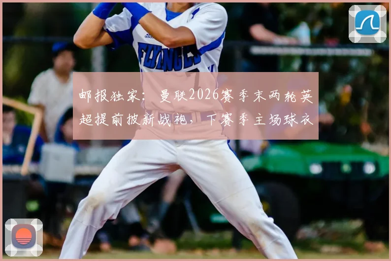 邮报独家：曼联2026赛季末两轮英超提前披新战袍，下赛季主场球衣样式、发布时间及英超相关规定全解析