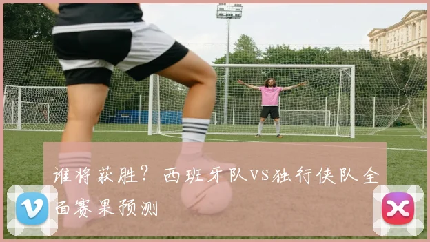 谁将获胜?西班牙队vs独行侠队全面赛果预测