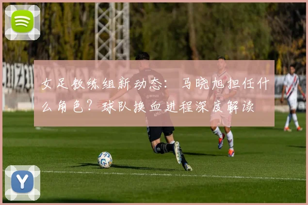 女足教练组新动态：马晓旭担任什么角色？球队换血进程深度解读