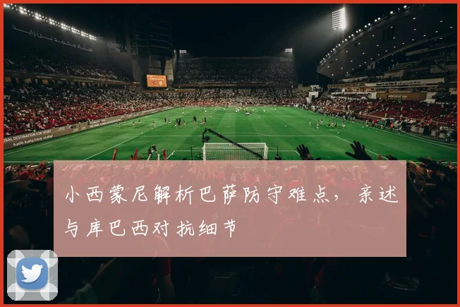 小西蒙尼解析巴萨防守难点，亲述与库巴西对抗细节