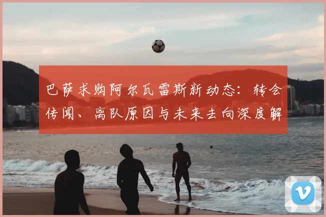 巴萨求购阿尔瓦雷斯新动态：转会传闻、离队原因与未来去向深度解析