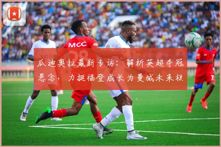 瓜迪奥拉最新专访:解析英超夺冠悬念,力挺福登成长为曼城未来核心