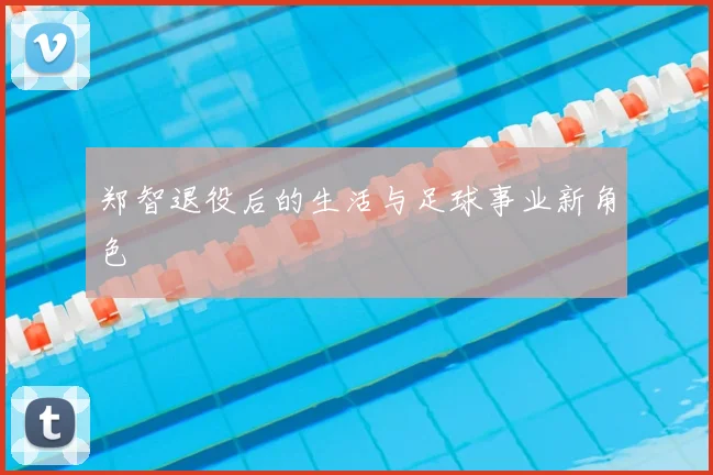 郑智退役后的生活与足球事业新角色