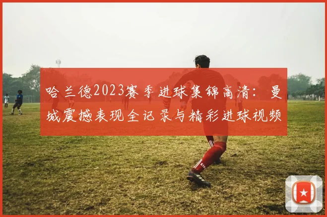哈兰德2023赛季进球集锦高清:曼城震撼表现全记录与精彩进球视频回放