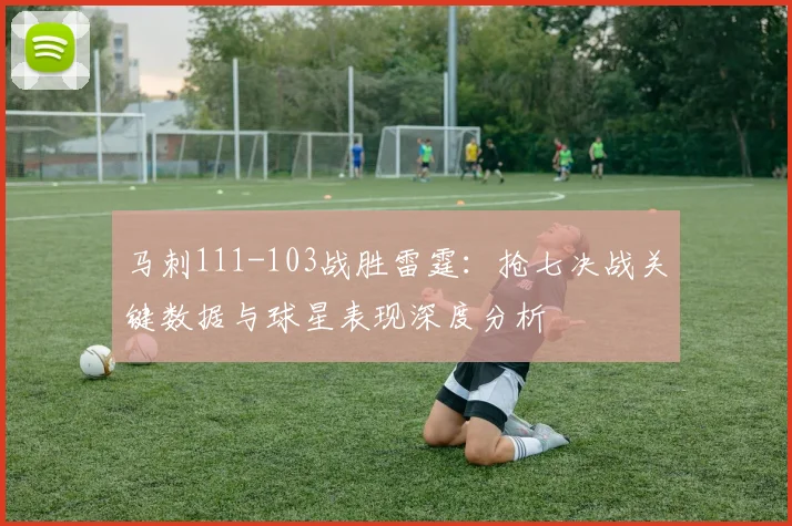 马刺111-103战胜雷霆：抢七决战关键数据与球星表现深度分析