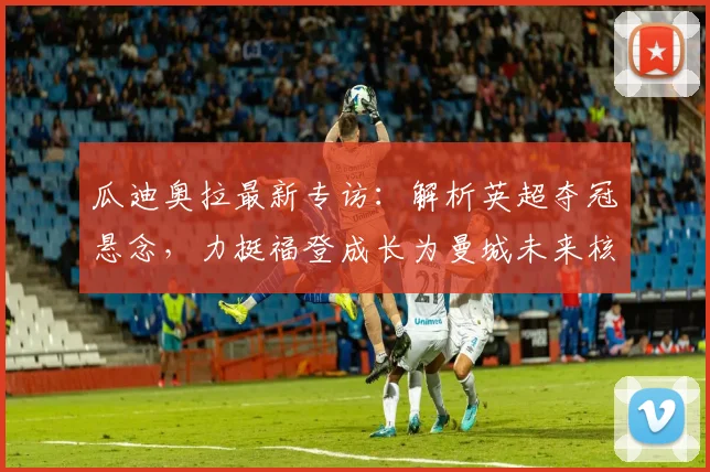 瓜迪奥拉最新专访：解析英超夺冠悬念，力挺福登成长为曼城未来核心