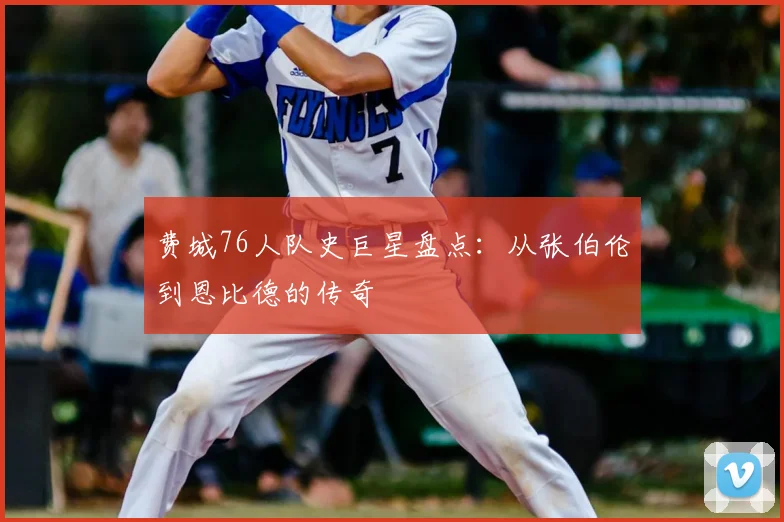 费城76人队史巨星盘点：从张伯伦到恩比德的传奇