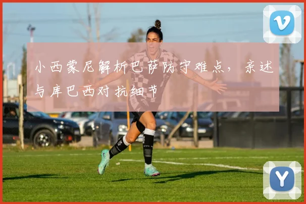 小西蒙尼解析巴萨防守难点,亲述与库巴西对抗细节