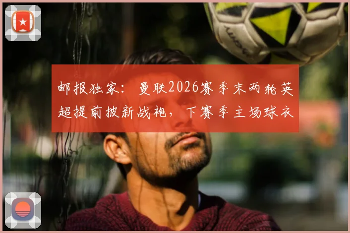 邮报独家:曼联2026赛季末两轮英超提前披新战袍,下赛季主场球衣样式、发布时间及英超相关规定全解析