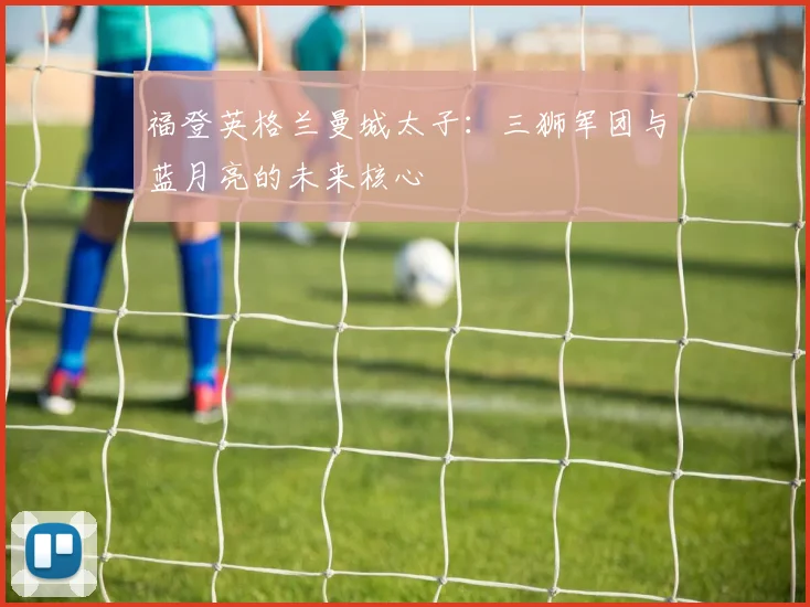 福登英格兰曼城太子：三狮军团与蓝月亮的未来核心